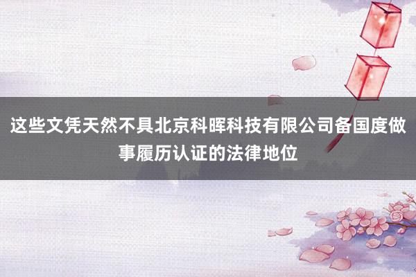 这些文凭天然不具北京科晖科技有限公司备国度做事履历认证的法律地位